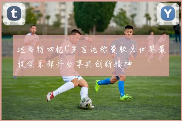 达洛特回忆C罗言论称曼联为世界最佳俱乐部并分享其创新精神