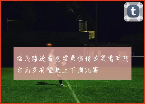 宿茂臻透露克雷桑伤情恢复需时阿尔瓦罗有望赶上下周比赛