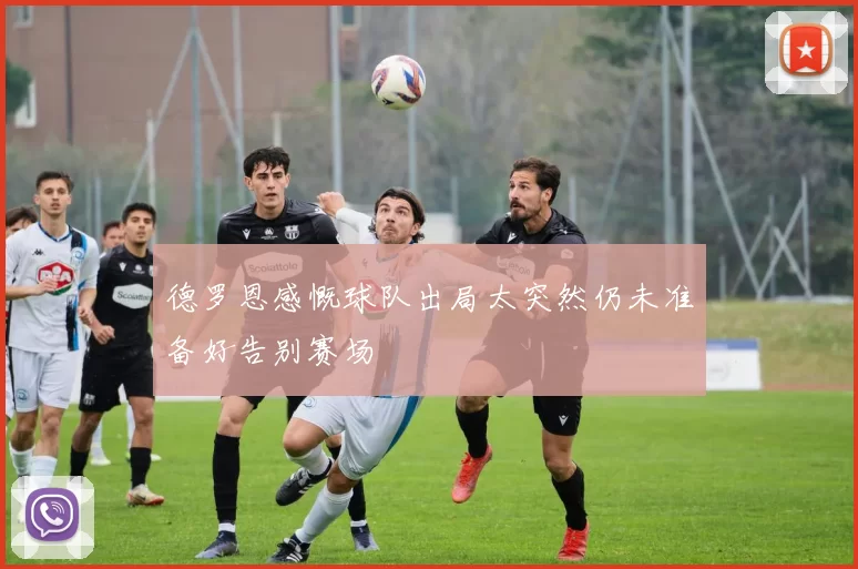 德罗恩感慨球队出局太突然仍未准备好告别赛场