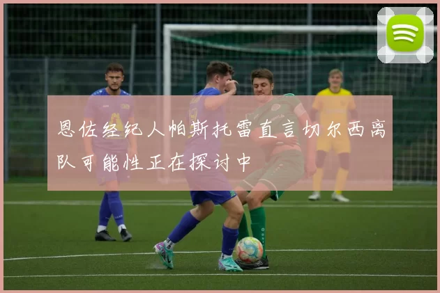 恩佐经纪人帕斯托雷直言切尔西离队可能性正在探讨中