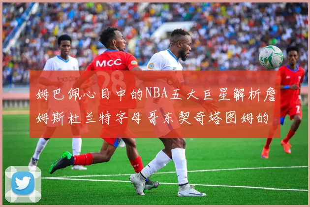 姆巴佩心目中的NBA五大巨星解析詹姆斯杜兰特字母哥东契奇塔图姆的独特魅力