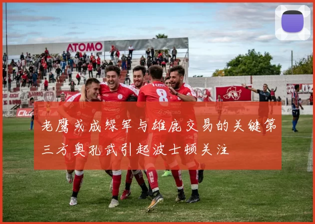 老鹰或成绿军与雄鹿交易的关键第三方奥孔武引起波士顿关注