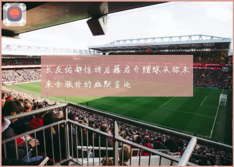 长友佑都惊讶后藤启介赠球衣称未来会涨价的幽默言论